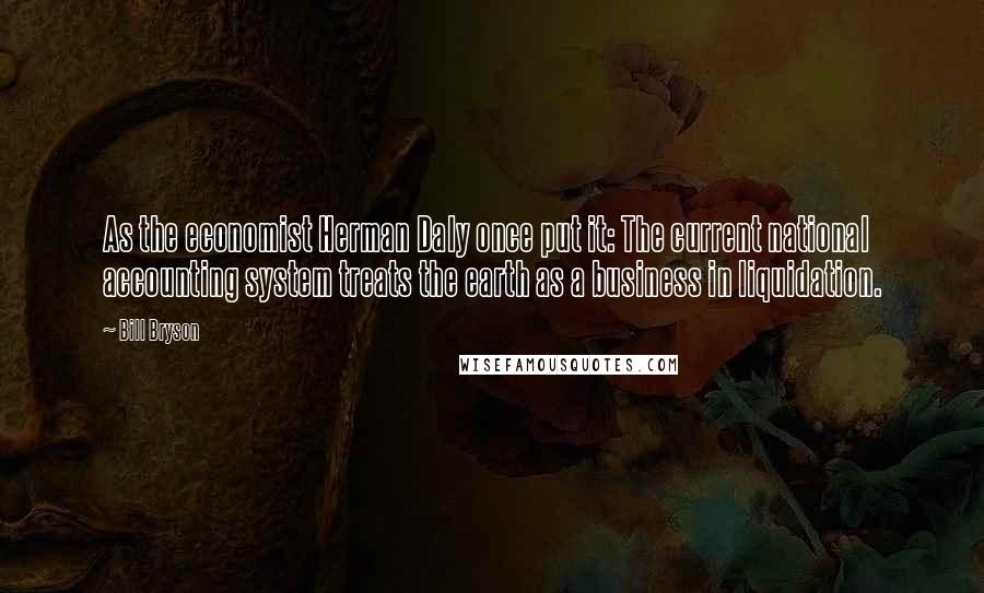 Bill Bryson Quotes: As the economist Herman Daly once put it: The current national accounting system treats the earth as a business in liquidation.