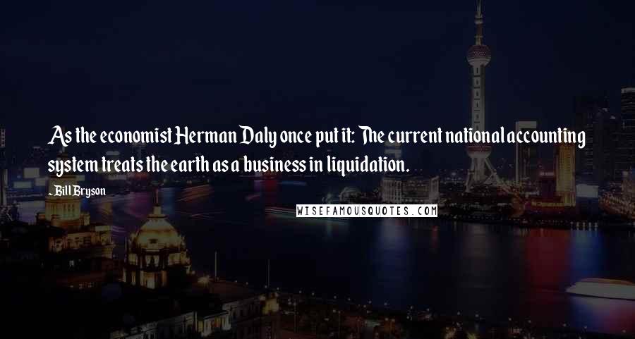 Bill Bryson Quotes: As the economist Herman Daly once put it: The current national accounting system treats the earth as a business in liquidation.