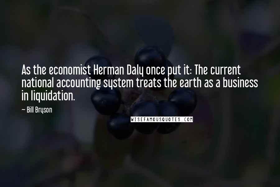 Bill Bryson Quotes: As the economist Herman Daly once put it: The current national accounting system treats the earth as a business in liquidation.