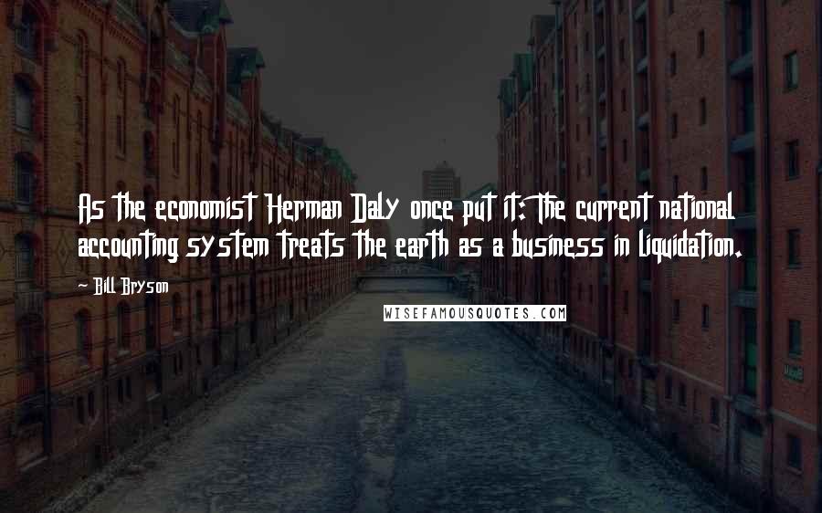 Bill Bryson Quotes: As the economist Herman Daly once put it: The current national accounting system treats the earth as a business in liquidation.