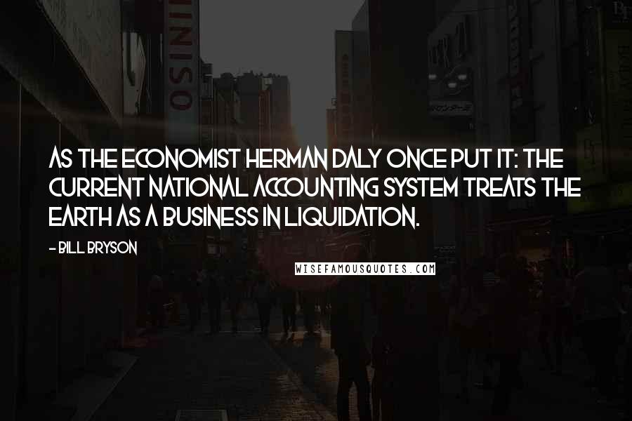 Bill Bryson Quotes: As the economist Herman Daly once put it: The current national accounting system treats the earth as a business in liquidation.