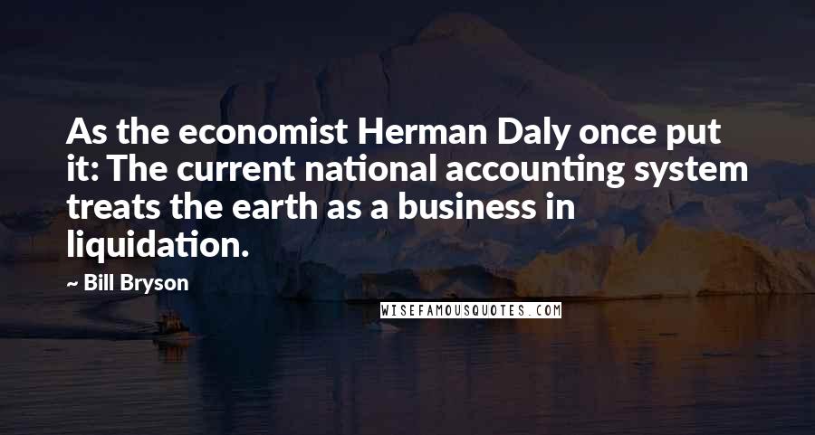 Bill Bryson Quotes: As the economist Herman Daly once put it: The current national accounting system treats the earth as a business in liquidation.