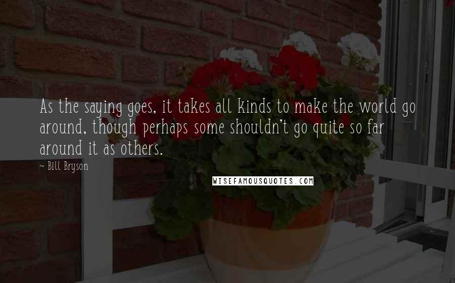 Bill Bryson Quotes: As the saying goes, it takes all kinds to make the world go around, though perhaps some shouldn't go quite so far around it as others.