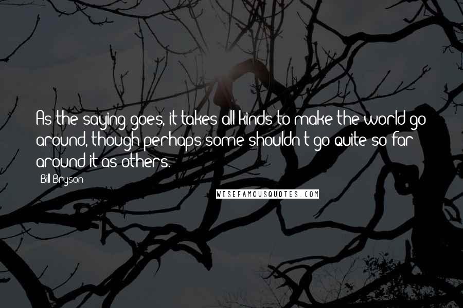 Bill Bryson Quotes: As the saying goes, it takes all kinds to make the world go around, though perhaps some shouldn't go quite so far around it as others.