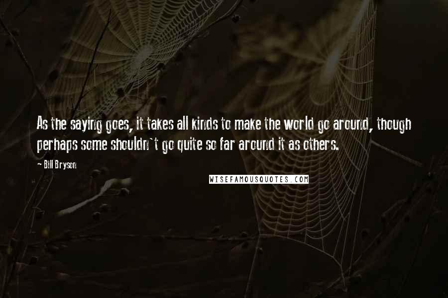 Bill Bryson Quotes: As the saying goes, it takes all kinds to make the world go around, though perhaps some shouldn't go quite so far around it as others.