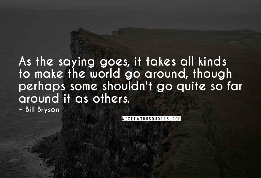 Bill Bryson Quotes: As the saying goes, it takes all kinds to make the world go around, though perhaps some shouldn't go quite so far around it as others.