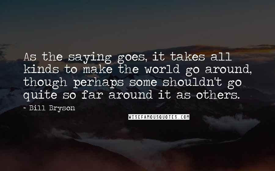Bill Bryson Quotes: As the saying goes, it takes all kinds to make the world go around, though perhaps some shouldn't go quite so far around it as others.