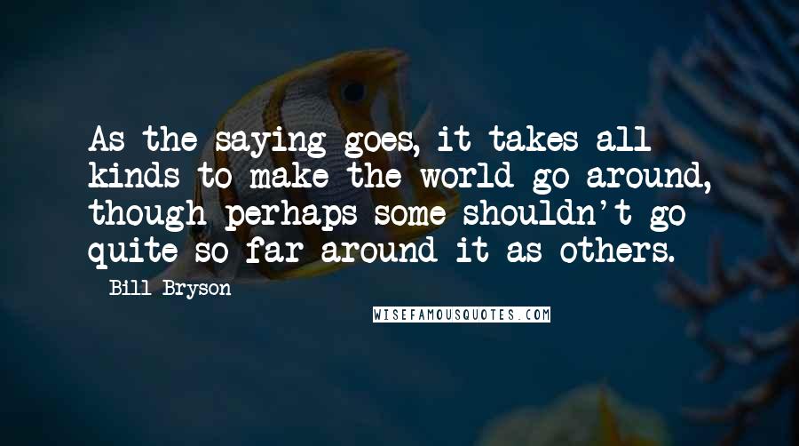 Bill Bryson Quotes: As the saying goes, it takes all kinds to make the world go around, though perhaps some shouldn't go quite so far around it as others.