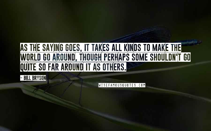 Bill Bryson Quotes: As the saying goes, it takes all kinds to make the world go around, though perhaps some shouldn't go quite so far around it as others.