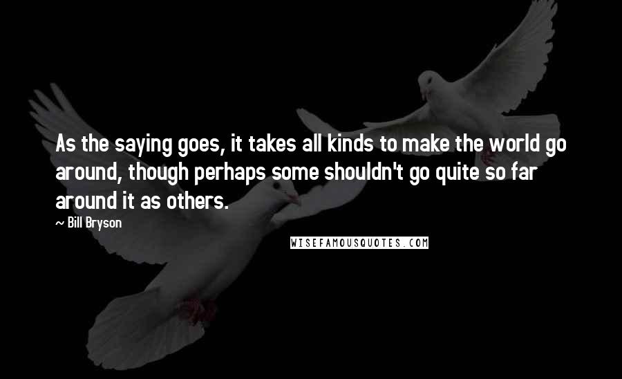 Bill Bryson Quotes: As the saying goes, it takes all kinds to make the world go around, though perhaps some shouldn't go quite so far around it as others.