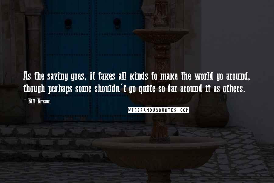 Bill Bryson Quotes: As the saying goes, it takes all kinds to make the world go around, though perhaps some shouldn't go quite so far around it as others.