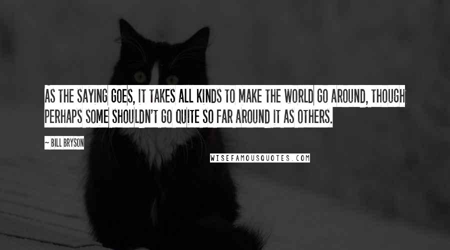 Bill Bryson Quotes: As the saying goes, it takes all kinds to make the world go around, though perhaps some shouldn't go quite so far around it as others.