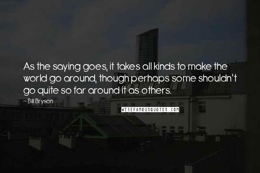 Bill Bryson Quotes: As the saying goes, it takes all kinds to make the world go around, though perhaps some shouldn't go quite so far around it as others.