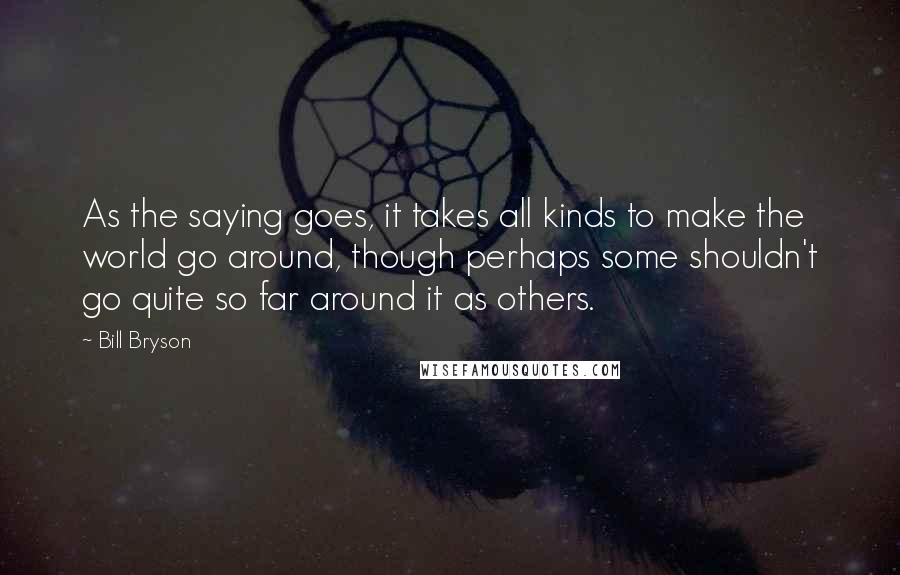 Bill Bryson Quotes: As the saying goes, it takes all kinds to make the world go around, though perhaps some shouldn't go quite so far around it as others.