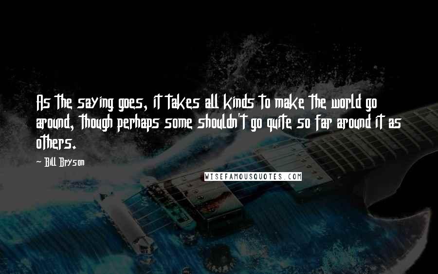 Bill Bryson Quotes: As the saying goes, it takes all kinds to make the world go around, though perhaps some shouldn't go quite so far around it as others.