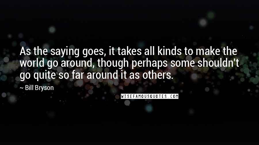 Bill Bryson Quotes: As the saying goes, it takes all kinds to make the world go around, though perhaps some shouldn't go quite so far around it as others.