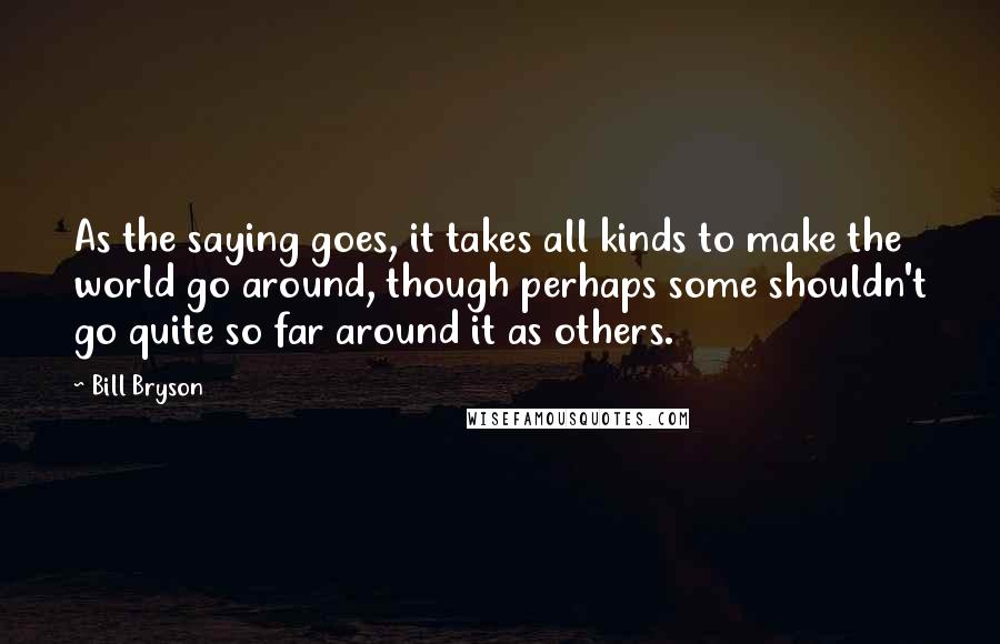 Bill Bryson Quotes: As the saying goes, it takes all kinds to make the world go around, though perhaps some shouldn't go quite so far around it as others.