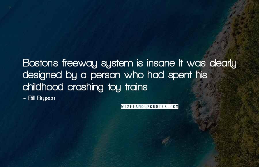 Bill Bryson Quotes: Boston's freeway system is insane. It was clearly designed by a person who had spent his childhood crashing toy trains.