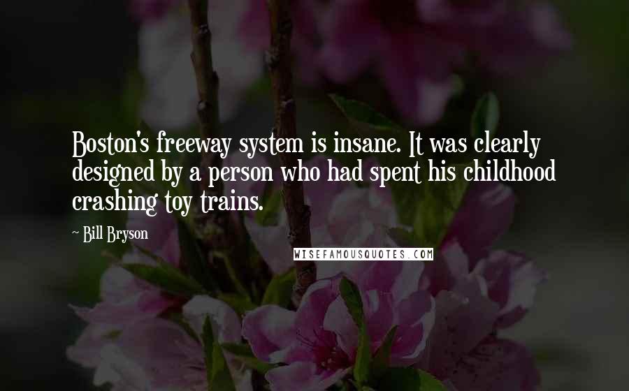 Bill Bryson Quotes: Boston's freeway system is insane. It was clearly designed by a person who had spent his childhood crashing toy trains.