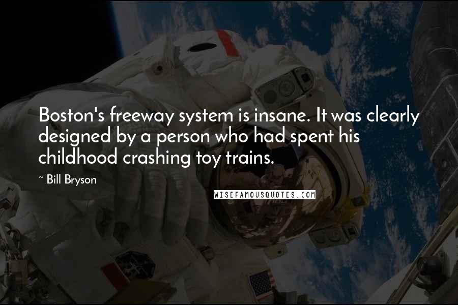 Bill Bryson Quotes: Boston's freeway system is insane. It was clearly designed by a person who had spent his childhood crashing toy trains.