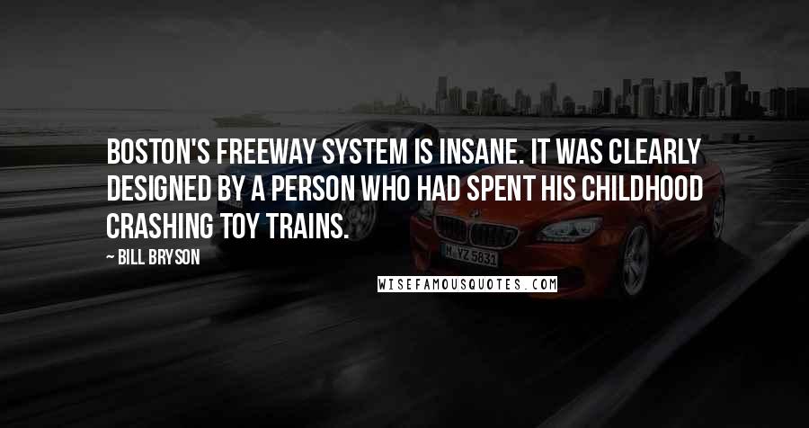 Bill Bryson Quotes: Boston's freeway system is insane. It was clearly designed by a person who had spent his childhood crashing toy trains.