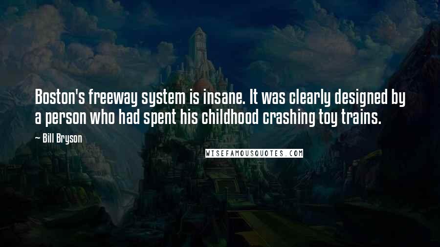 Bill Bryson Quotes: Boston's freeway system is insane. It was clearly designed by a person who had spent his childhood crashing toy trains.