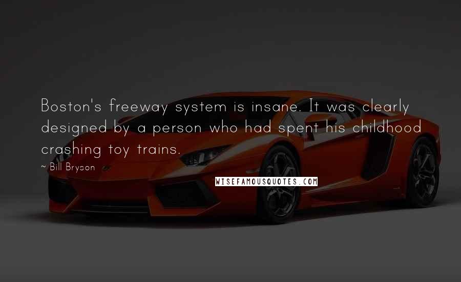 Bill Bryson Quotes: Boston's freeway system is insane. It was clearly designed by a person who had spent his childhood crashing toy trains.