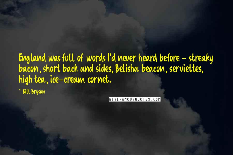 Bill Bryson Quotes: England was full of words I'd never heard before - streaky bacon, short back and sides, Belisha beacon, serviettes, high tea, ice-cream cornet.