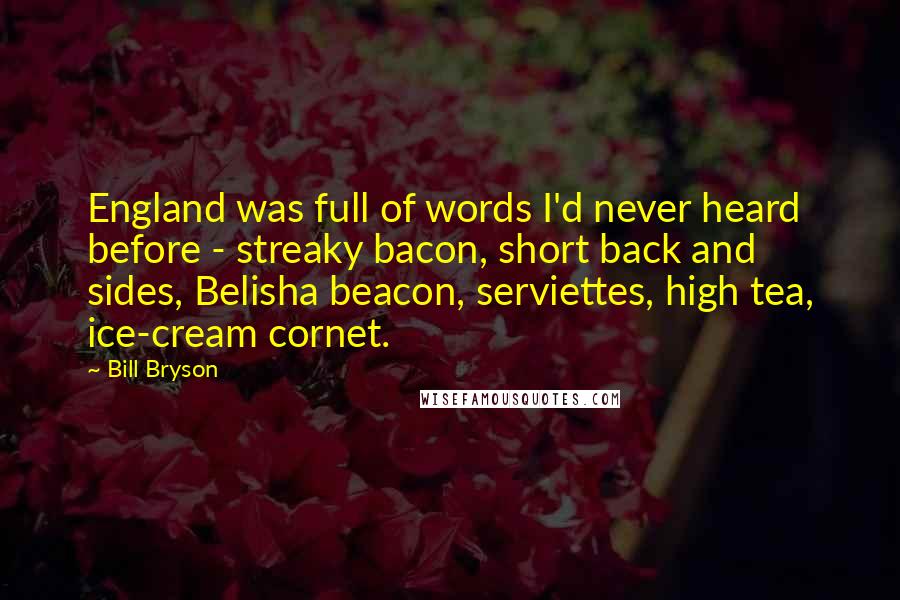 Bill Bryson Quotes: England was full of words I'd never heard before - streaky bacon, short back and sides, Belisha beacon, serviettes, high tea, ice-cream cornet.