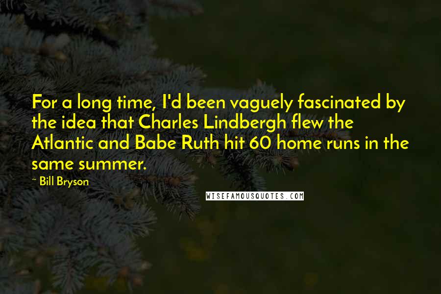 Bill Bryson Quotes: For a long time, I'd been vaguely fascinated by the idea that Charles Lindbergh flew the Atlantic and Babe Ruth hit 60 home runs in the same summer.