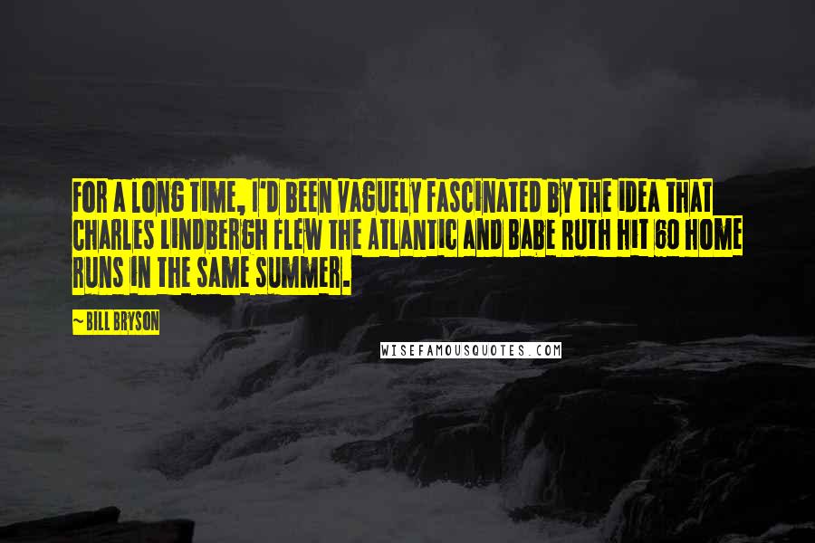 Bill Bryson Quotes: For a long time, I'd been vaguely fascinated by the idea that Charles Lindbergh flew the Atlantic and Babe Ruth hit 60 home runs in the same summer.