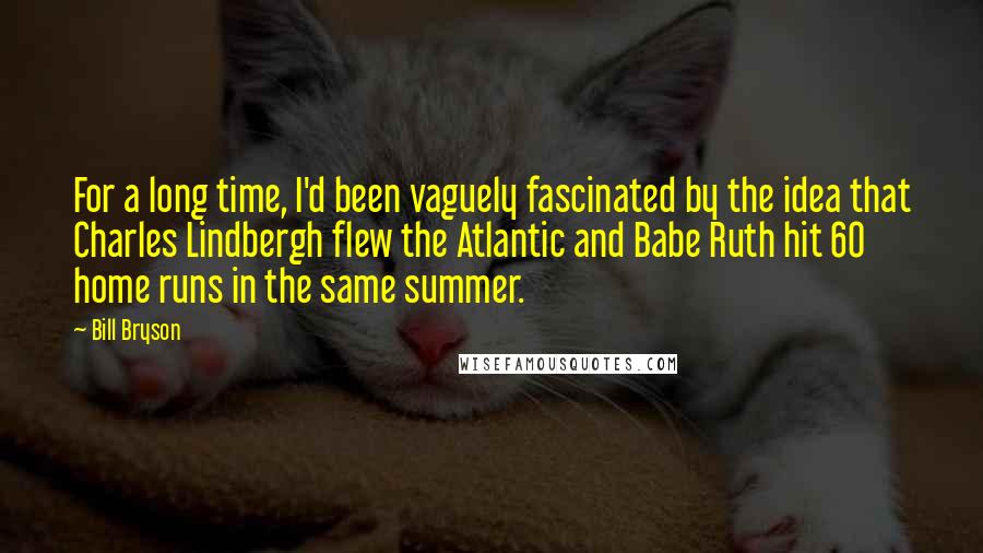 Bill Bryson Quotes: For a long time, I'd been vaguely fascinated by the idea that Charles Lindbergh flew the Atlantic and Babe Ruth hit 60 home runs in the same summer.