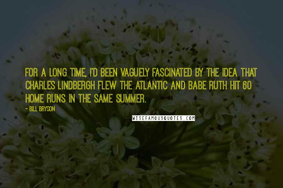 Bill Bryson Quotes: For a long time, I'd been vaguely fascinated by the idea that Charles Lindbergh flew the Atlantic and Babe Ruth hit 60 home runs in the same summer.