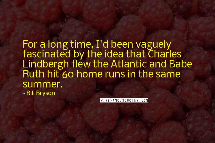 Bill Bryson Quotes: For a long time, I'd been vaguely fascinated by the idea that Charles Lindbergh flew the Atlantic and Babe Ruth hit 60 home runs in the same summer.