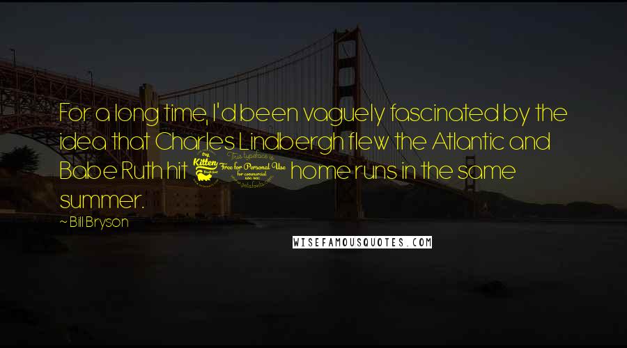 Bill Bryson Quotes: For a long time, I'd been vaguely fascinated by the idea that Charles Lindbergh flew the Atlantic and Babe Ruth hit 60 home runs in the same summer.