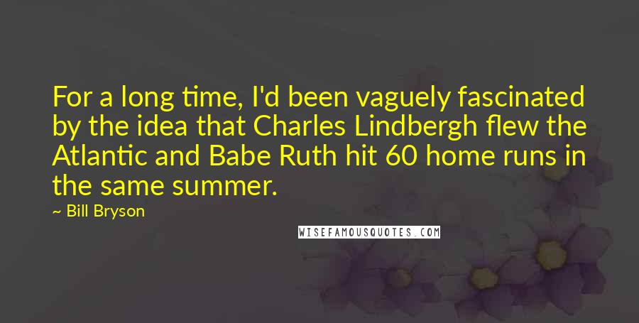 Bill Bryson Quotes: For a long time, I'd been vaguely fascinated by the idea that Charles Lindbergh flew the Atlantic and Babe Ruth hit 60 home runs in the same summer.