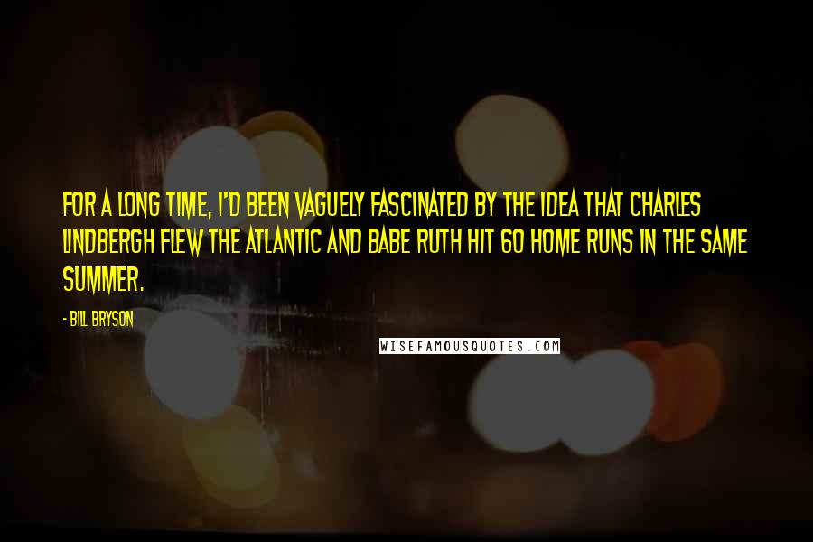 Bill Bryson Quotes: For a long time, I'd been vaguely fascinated by the idea that Charles Lindbergh flew the Atlantic and Babe Ruth hit 60 home runs in the same summer.