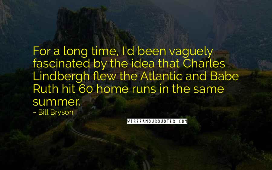 Bill Bryson Quotes: For a long time, I'd been vaguely fascinated by the idea that Charles Lindbergh flew the Atlantic and Babe Ruth hit 60 home runs in the same summer.