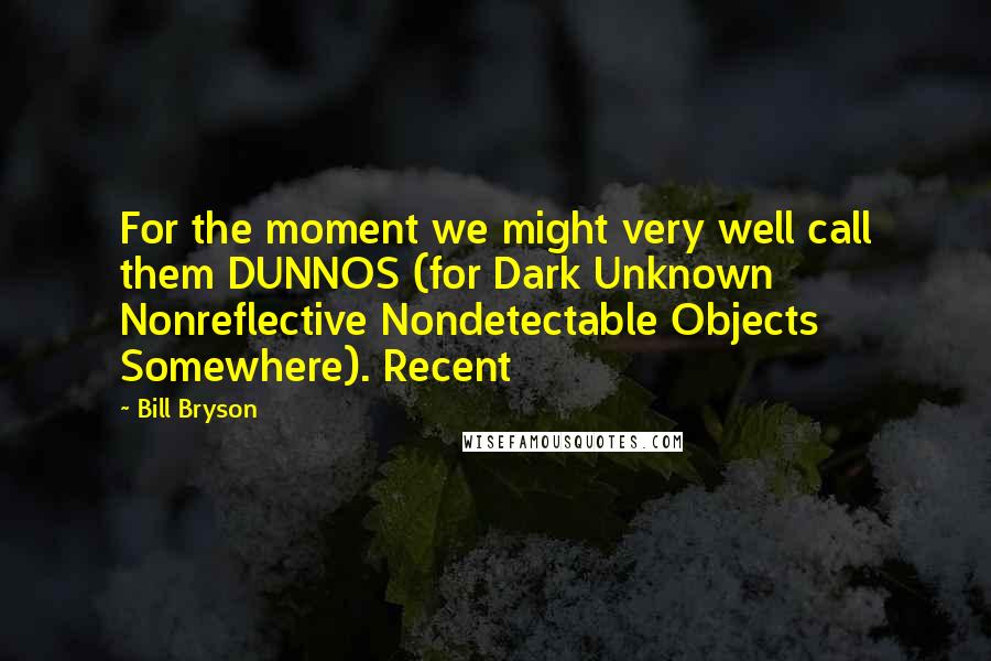 Bill Bryson Quotes: For the moment we might very well call them DUNNOS (for Dark Unknown Nonreflective Nondetectable Objects Somewhere). Recent