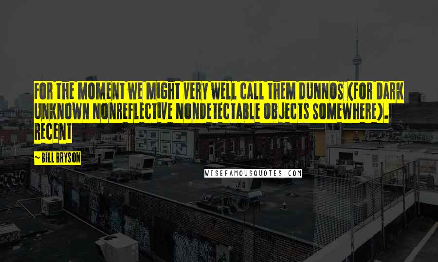 Bill Bryson Quotes: For the moment we might very well call them DUNNOS (for Dark Unknown Nonreflective Nondetectable Objects Somewhere). Recent