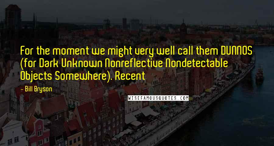 Bill Bryson Quotes: For the moment we might very well call them DUNNOS (for Dark Unknown Nonreflective Nondetectable Objects Somewhere). Recent