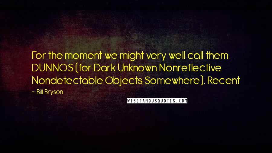 Bill Bryson Quotes: For the moment we might very well call them DUNNOS (for Dark Unknown Nonreflective Nondetectable Objects Somewhere). Recent