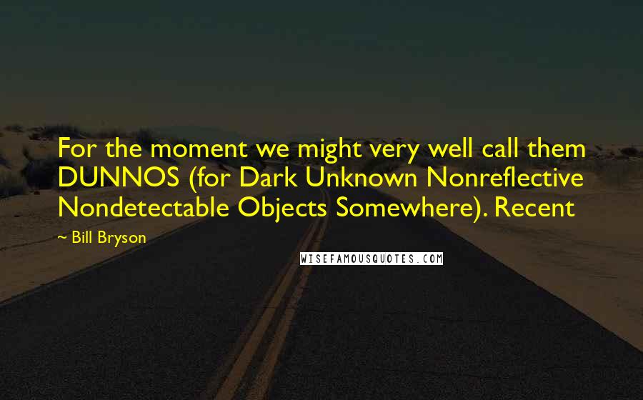 Bill Bryson Quotes: For the moment we might very well call them DUNNOS (for Dark Unknown Nonreflective Nondetectable Objects Somewhere). Recent