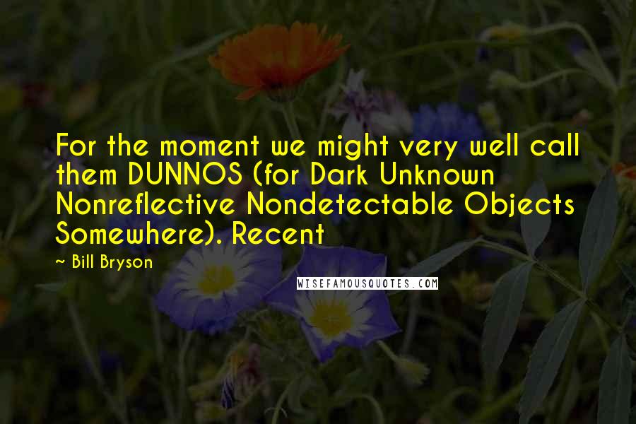 Bill Bryson Quotes: For the moment we might very well call them DUNNOS (for Dark Unknown Nonreflective Nondetectable Objects Somewhere). Recent