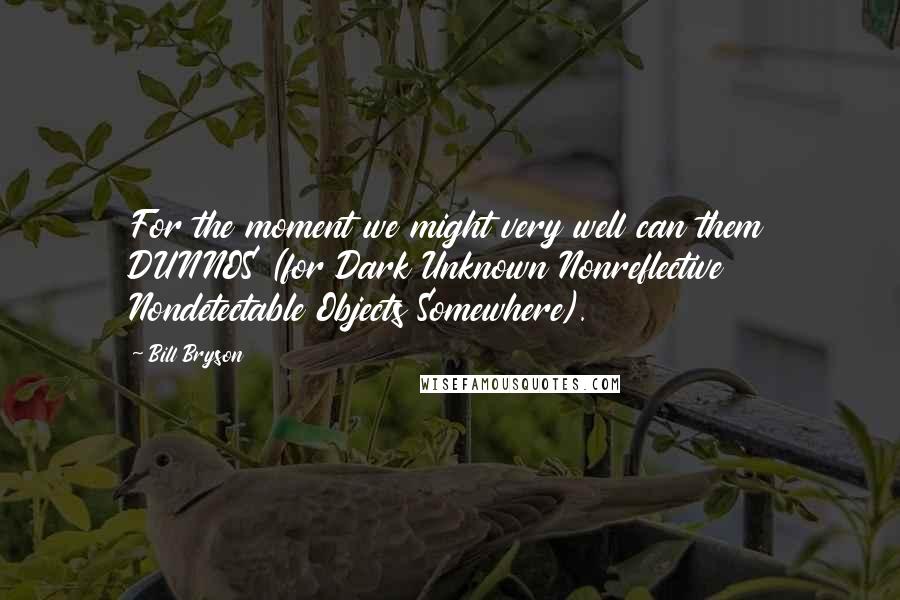 Bill Bryson Quotes: For the moment we might very well can them DUNNOS (for Dark Unknown Nonreflective Nondetectable Objects Somewhere).