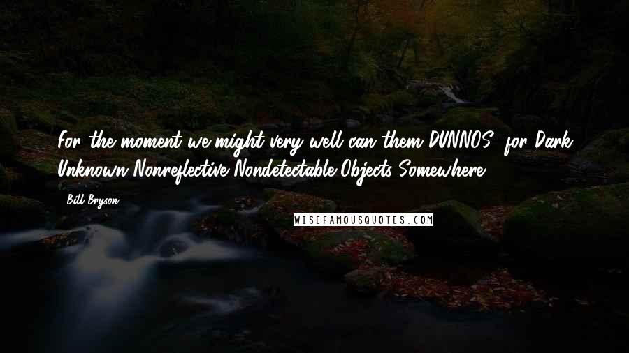 Bill Bryson Quotes: For the moment we might very well can them DUNNOS (for Dark Unknown Nonreflective Nondetectable Objects Somewhere).