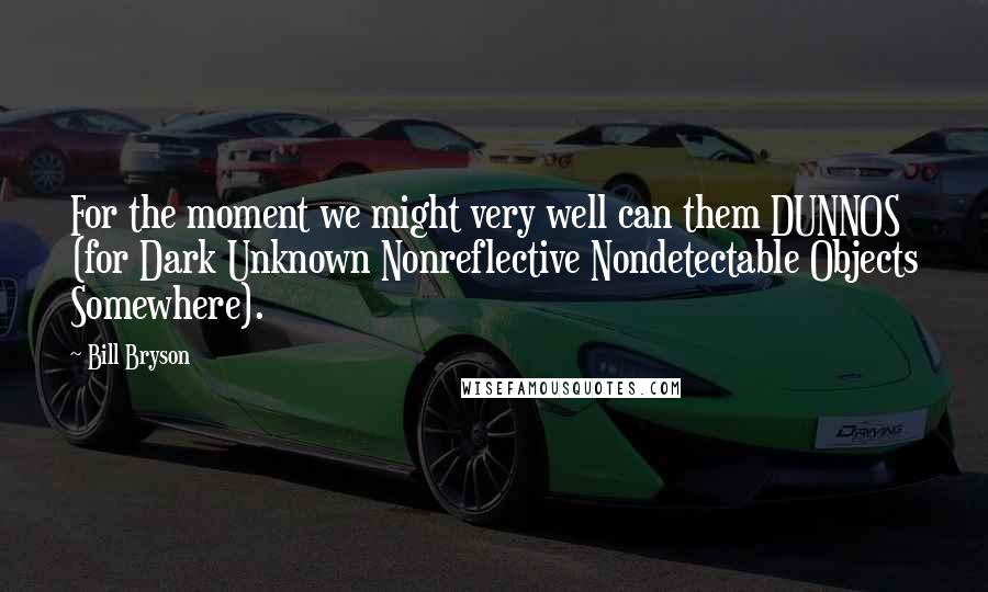 Bill Bryson Quotes: For the moment we might very well can them DUNNOS (for Dark Unknown Nonreflective Nondetectable Objects Somewhere).