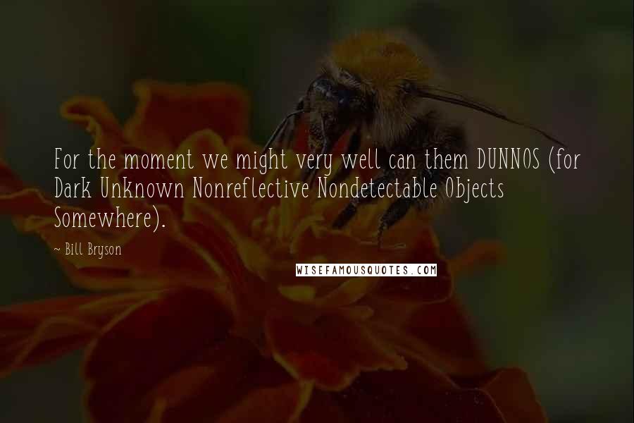 Bill Bryson Quotes: For the moment we might very well can them DUNNOS (for Dark Unknown Nonreflective Nondetectable Objects Somewhere).