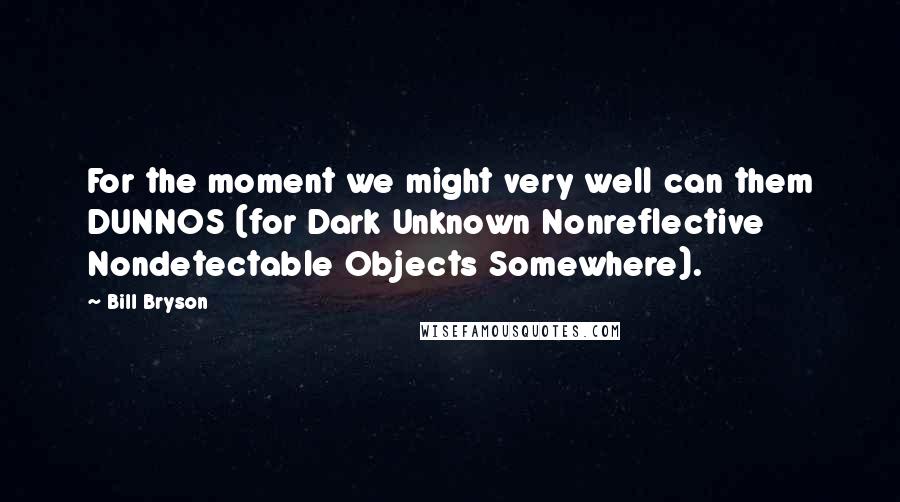 Bill Bryson Quotes: For the moment we might very well can them DUNNOS (for Dark Unknown Nonreflective Nondetectable Objects Somewhere).