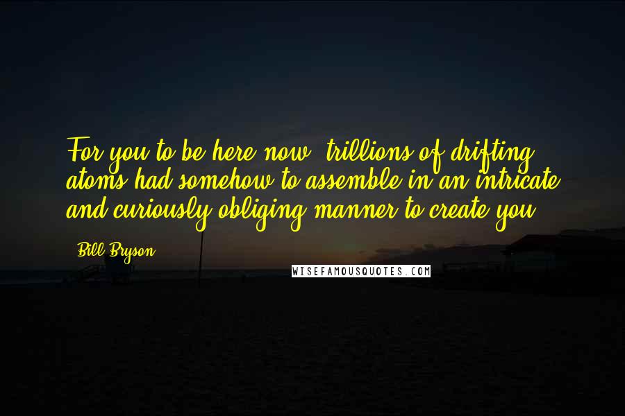 Bill Bryson Quotes: For you to be here now, trillions of drifting atoms had somehow to assemble in an intricate and curiously obliging manner to create you.